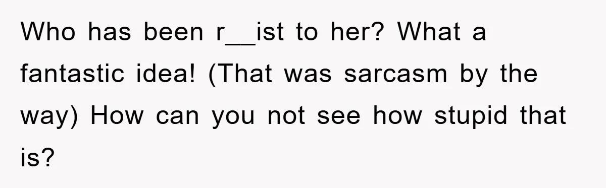 Who has been r__ist to her? What a fantastic idea! (That was sarcasm by the way) How can you not see how stupid that is?