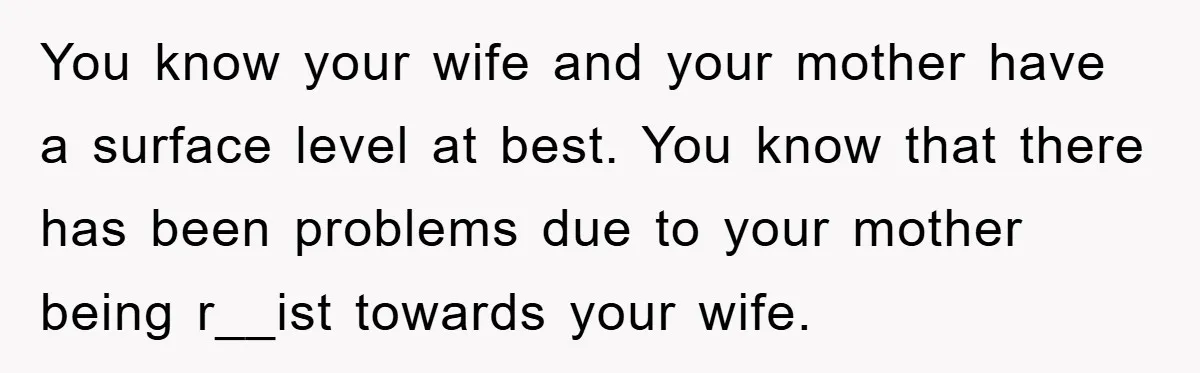 You know your wife and your mother have a surface level at best. You know that there has been problems due to your mother being r__ist towards your wife.