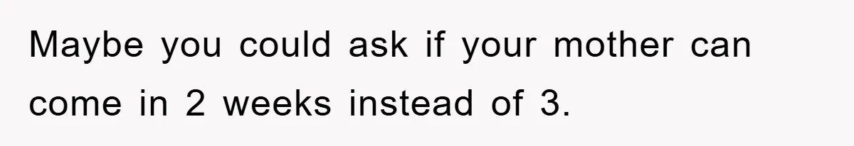 Maybe you could ask if your mother can come in 2 weeks instead of 3.