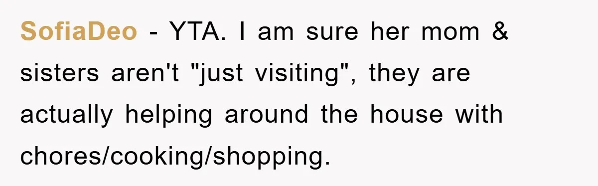 SofiaDeo − YTA. I am sure her mom & sisters aren't "just visiting", they are actually helping around the house with chores/cooking/shopping.