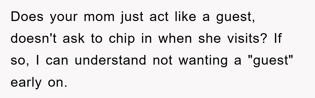 Does your mom just act like a guest, doesn't ask to chip in when she visits? If so, I can understand not wanting a "guest" early on.