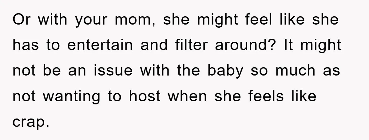 Or with your mom, she might feel like she has to entertain and filter around? It might not be an issue with the baby so much as not wanting to...