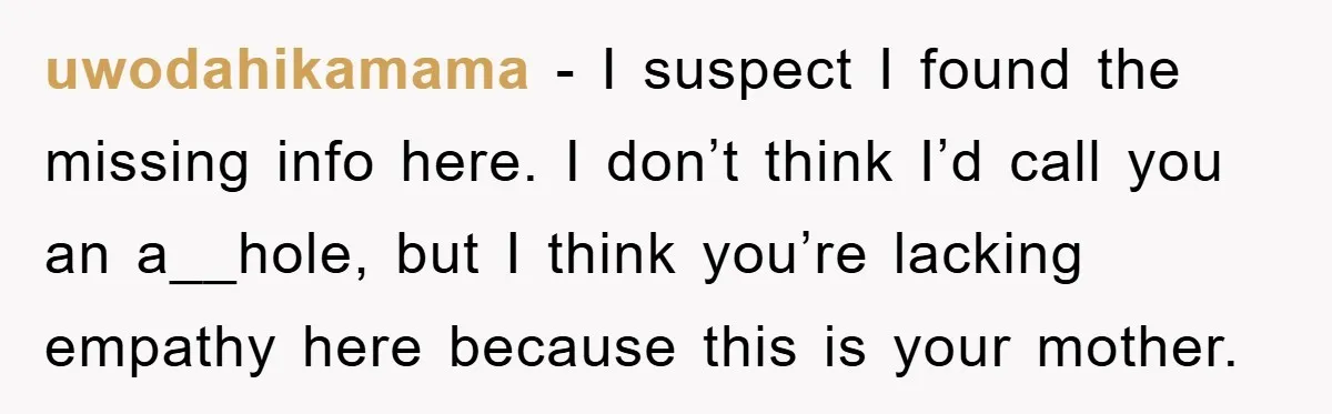 uwodahikamama − I suspect I found the missing info here. I don’t think I’d call you an a__hole, but I think you’re lacking empathy here because this is your mother.