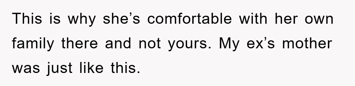 This is why she’s comfortable with her own family there and not yours. My ex’s mother was just like this.