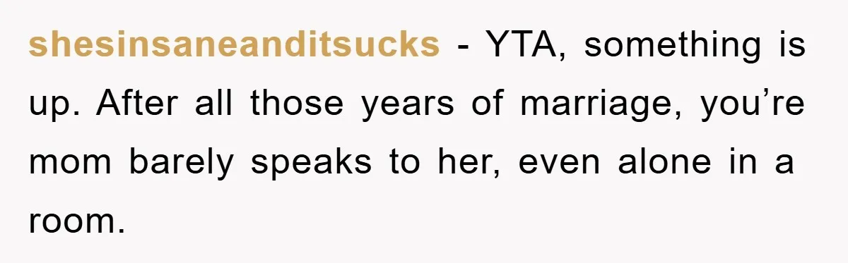 shesinsaneanditsucks − YTA, something is up. After all those years of marriage, you’re mom barely speaks to her, even alone in a room.