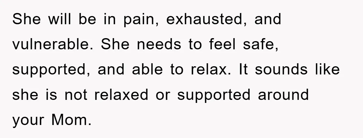 She will be in pain, exhausted, and vulnerable. She needs to feel safe, supported, and able to relax. It sounds like she is not relaxed or supported around your Mom.