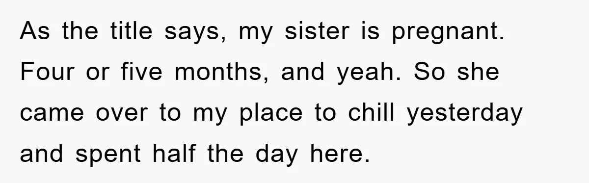 As the title says, my sister is pregnant. Four or five months, and yeah. So she came over to my place to chill yesterday and spent half the day here.