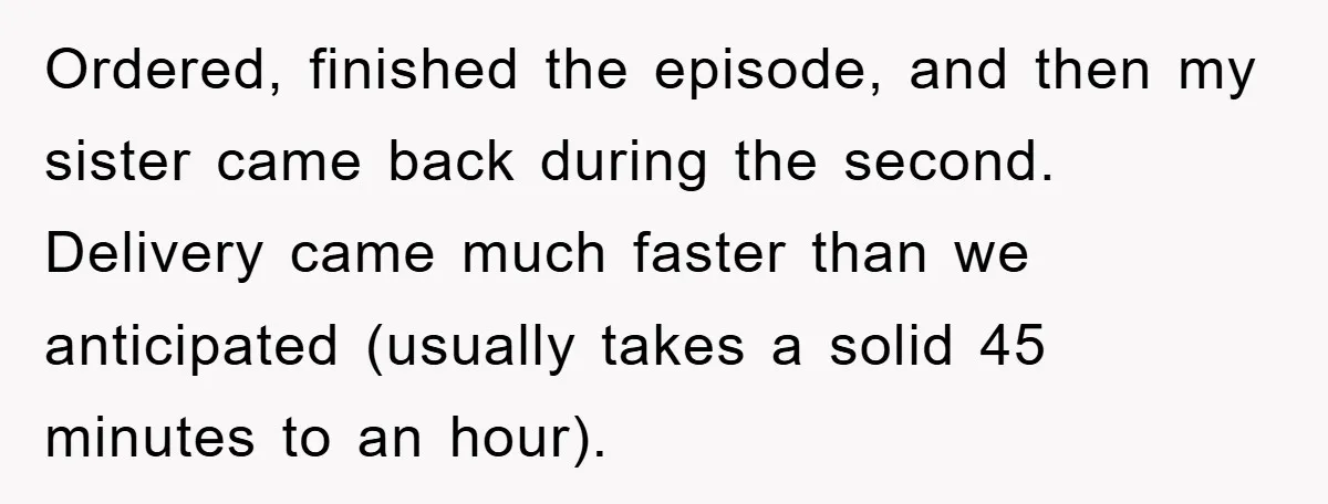 Ordered, finished the episode, and then my sister came back during the second. Delivery came much faster than we anticipated (usually takes a solid 45 minutes to an hour).