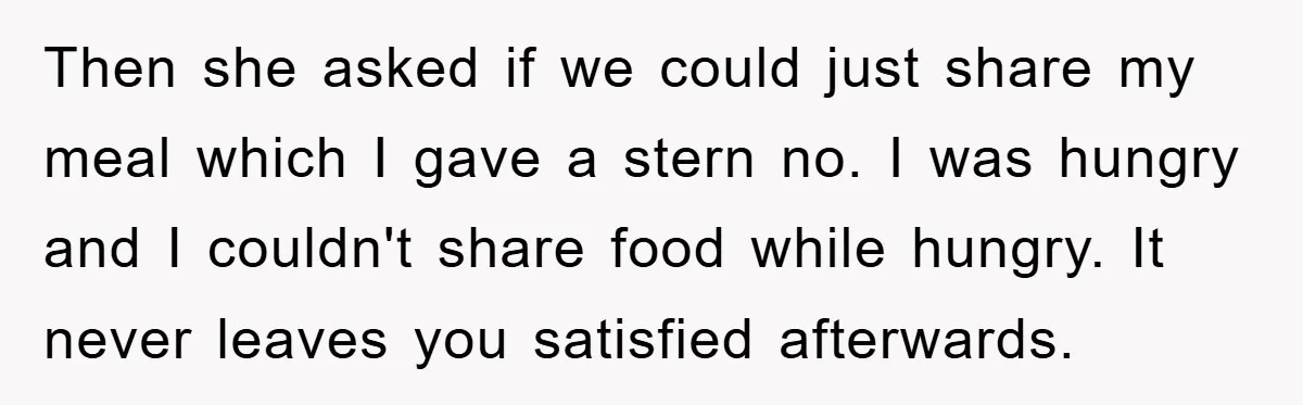 Then she asked if we could just share my meal which I gave a stern no. I was hungry and I couldn't share food while hungry. It never leaves you...