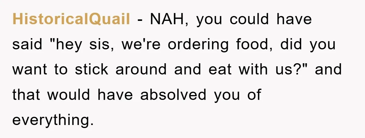HistoricalQuail − NAH, you could have said "hey sis, we're ordering food, did you want to stick around and eat with us?" and that would have absolved you of everything.