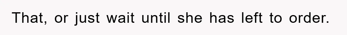 That, or just wait until she has left to order.