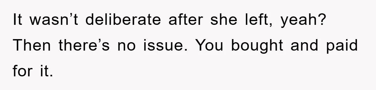 It wasn’t deberate after she left, yeah? Then there’s no issue. You bought and paid for it.