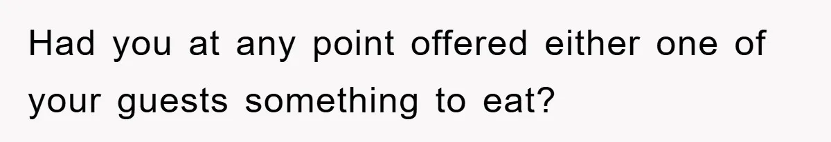 Had you at any point offered either one of your guests something to eat?