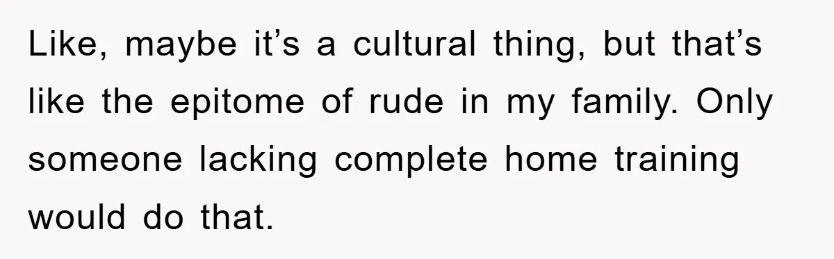 Like, maybe it’s a cultural thing, but that’s like the epitome of rude in my family. Only someone lacking complete home training would do that.