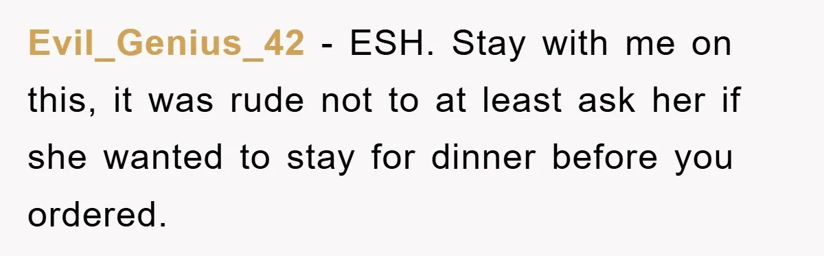 Evil_Genius_42 − ESH. Stay with me on this, it was rude not to at least ask her if she wanted to stay for dinner before you ordered.