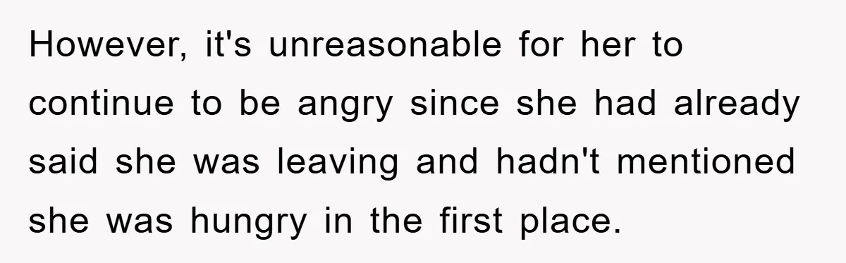 However, it's unreasonable for her to continue to be angry since she had already said she was leaving and hadn't mentioned she was hungry in the first place.