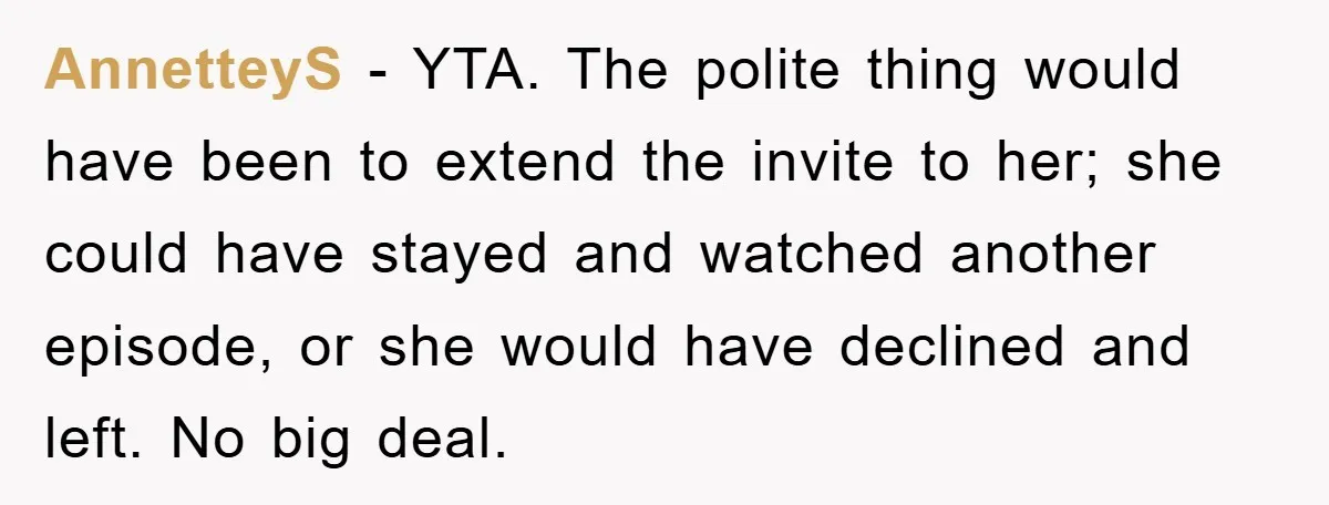 AnnetteyS − YTA. The polite thing would have been to extend the invite to her; she could have stayed and watched another episode, or she would have declined and left....