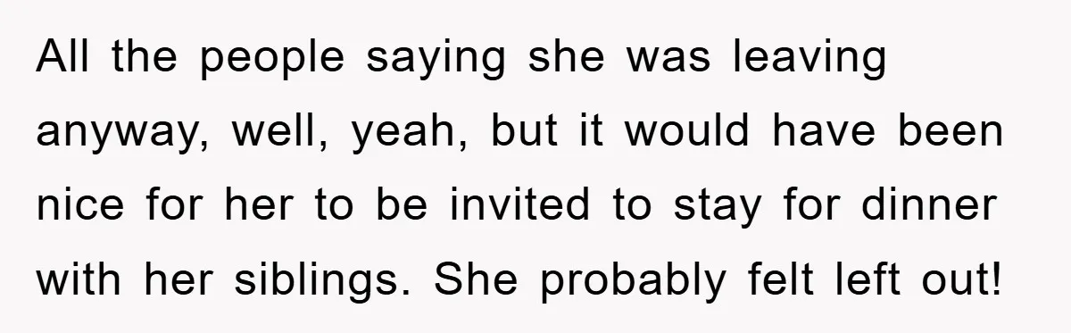 All the people saying she was leaving anyway, well, yeah, but it would have been nice for her to be invited to stay for dinner with her siblings. She probably...