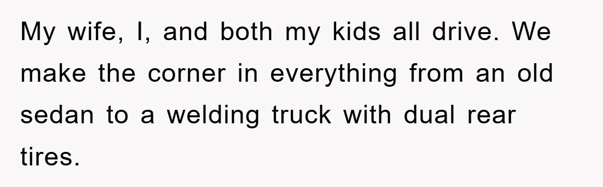 My wife, I, and both my kids all drive. We make the corner in everything from an old sedan to a welding truck with dual rear tires.