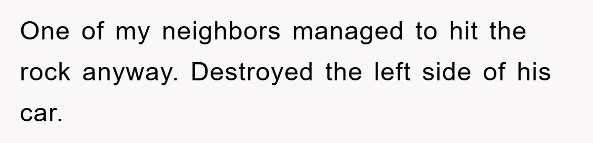 One of my neighbors managed to hit the rock anyway. Destroyed the left side of his car.