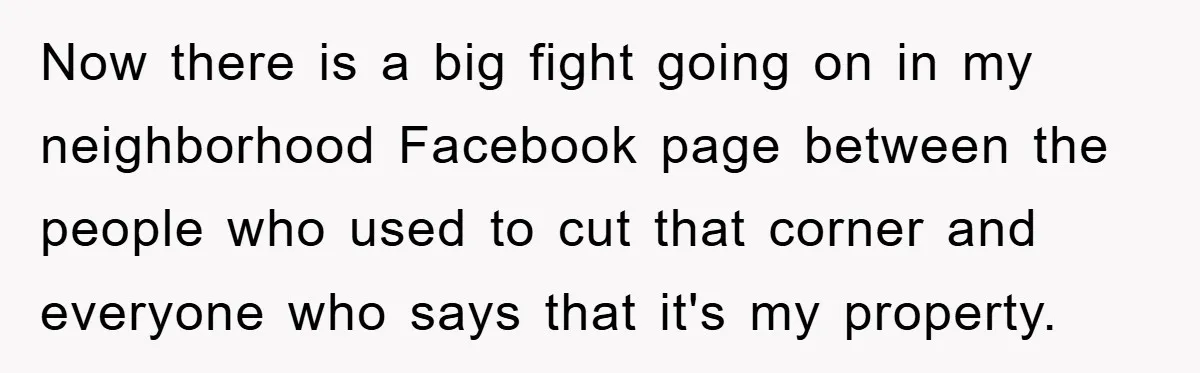 Now there is a big fight going on in my neighborhood Facebook page between the people who used to cut that corner and everyone who says that it's my property.