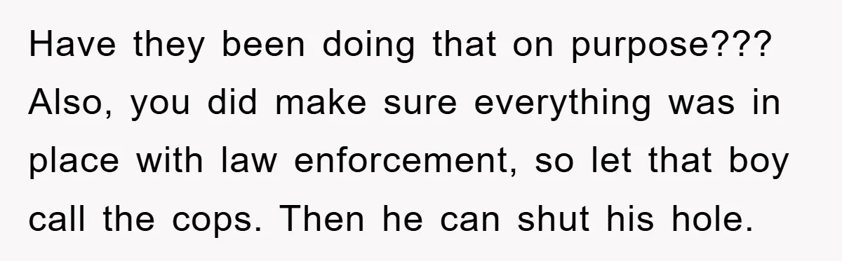 Have they been doing that on purpose??? Also, you did make sure everything was in place with law enforcement, so let that boy call the cops. Then he can shut...