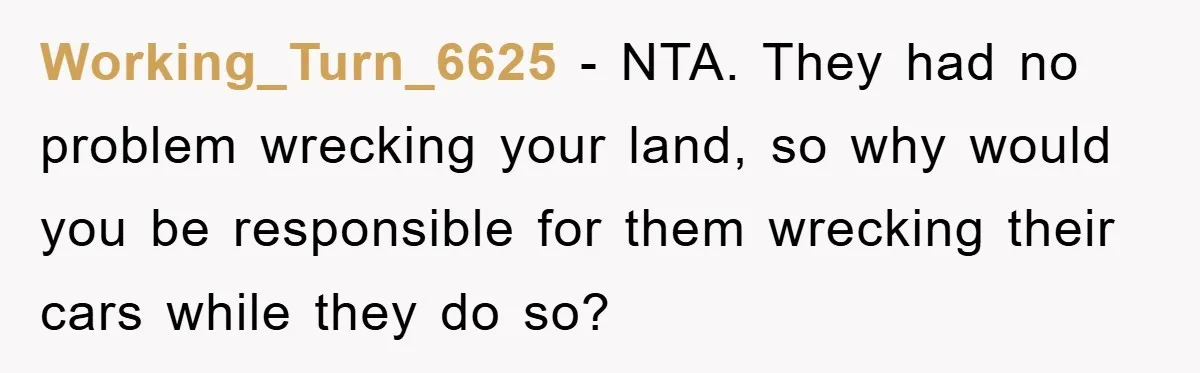 Working_Turn_6625 − NTA. They had no problem wrecking your land, so why would you be responsible for them wrecking their cars while they do so?