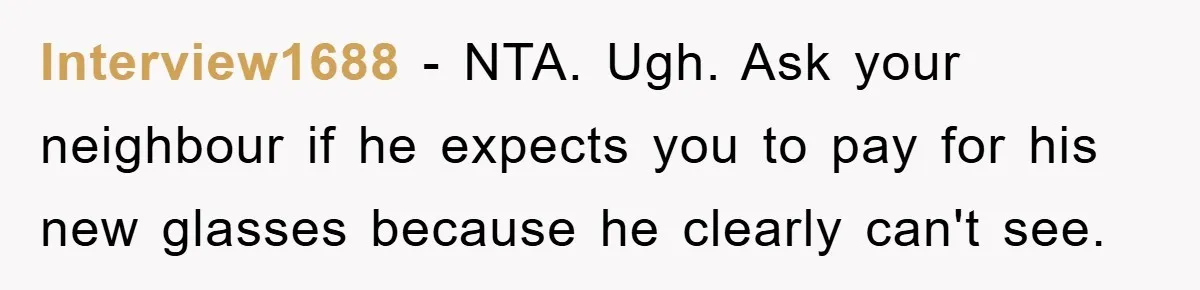 Interview1688 − NTA. Ugh. Ask your neighbour if he expects you to pay for his new glasses because he clearly can't see.