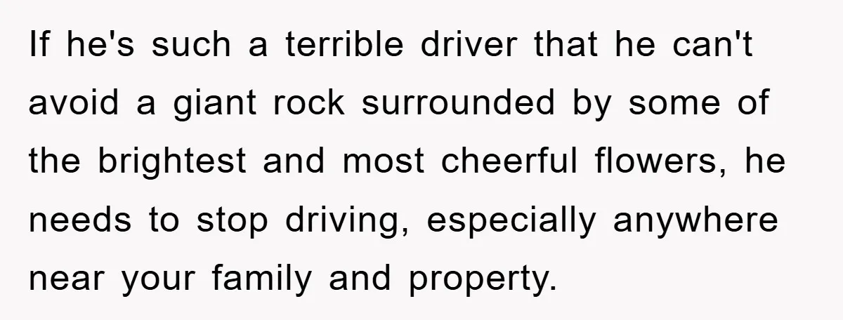 If he's such a terrible driver that he can't avoid a giant rock surrounded by some of the brightest and most cheerful flowers, he needs to stop driving, especially anywhere...