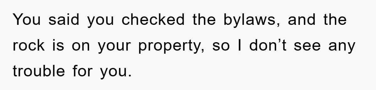 You said you checked the bylaws, and the rock is on your property, so I don’t see any trouble for you.
