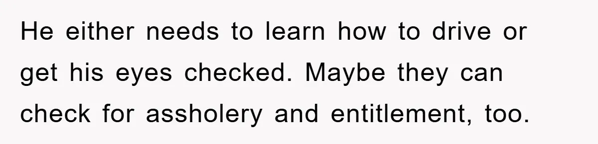 He either needs to learn how to drive or get his eyes checked. Maybe they can check for assholery and entitlement, too.