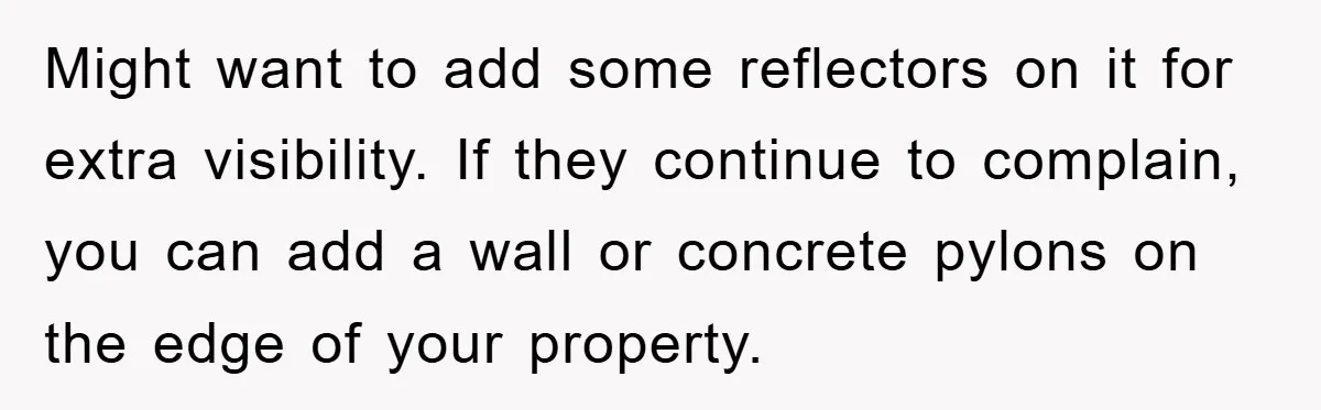 Might want to add some reflectors on it for extra visibility. If they continue to complain, you can add a wall or concrete pylons on the edge of your property.