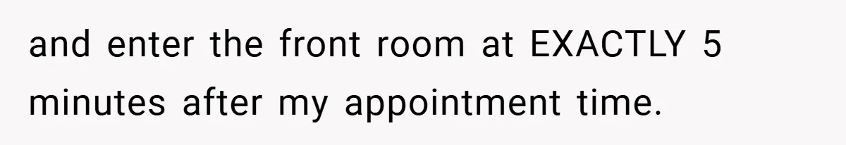 and enter the front room at EXACTLY 5 minutes after my appointment time.