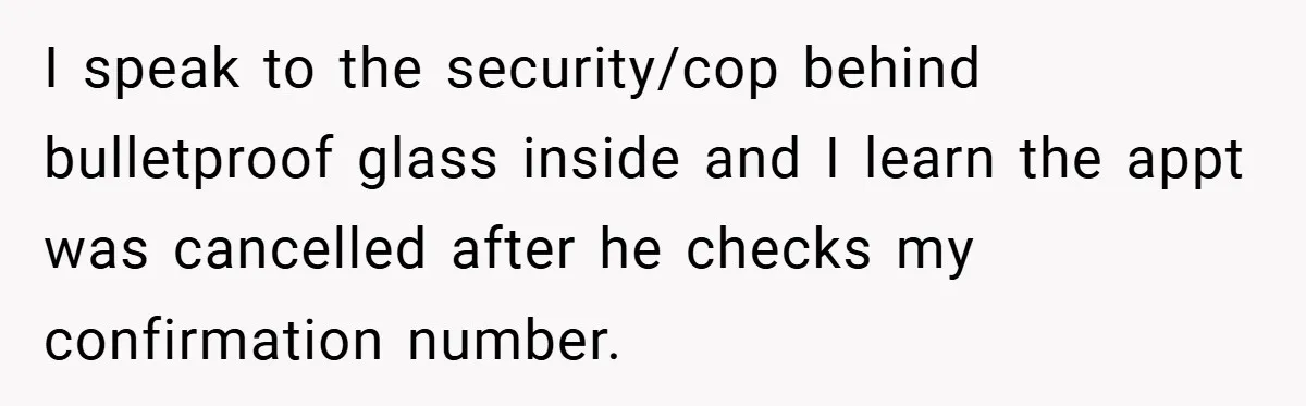 I speak to the security/cop behind bulletproof glass inside and I learn the appt was cancelled after he checks my confirmation number.