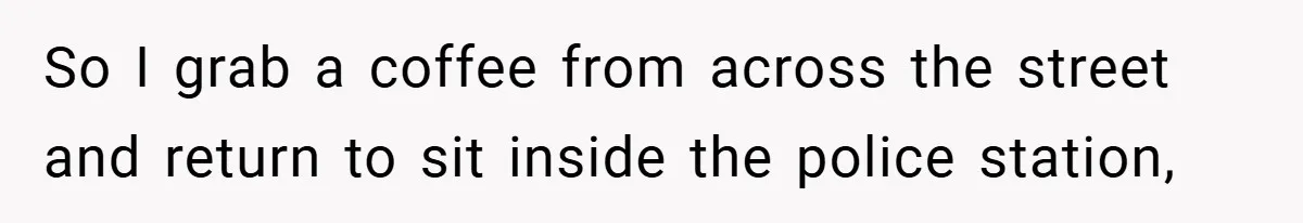 So I grab a coffee from across the street and return to sit inside the police station,