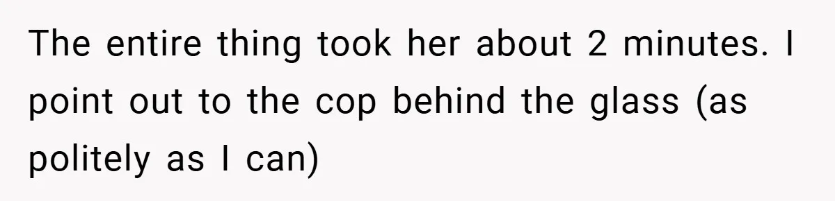 The entire thing took her about 2 minutes. I point out to the cop behind the glass (as politely as I can)