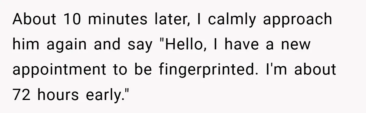 About 10 minutes later, I calmly approach him again and say "Hello, I have a new appointment to be fingerprinted. I'm about 72 hours early."