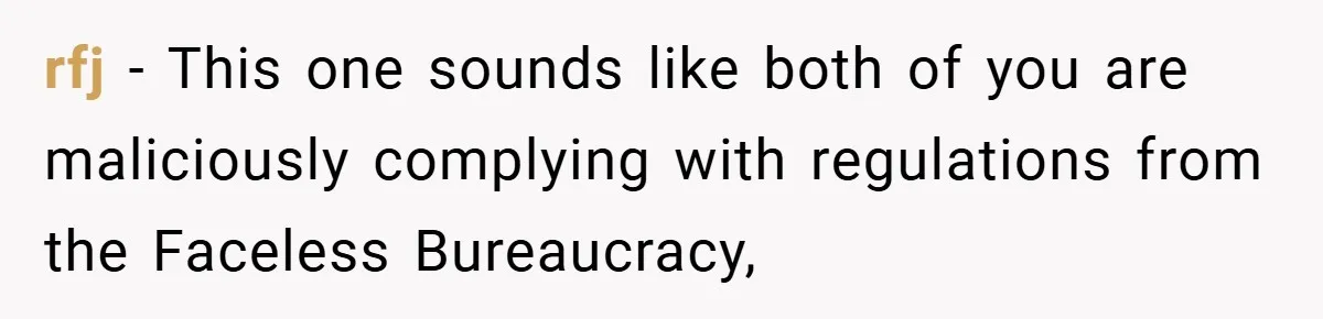 rfj − This one sounds like both of you are maliciously complying with regulations from the Faceless Bureaucracy,