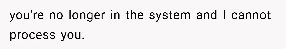 you're no longer in the system and I cannot process you.