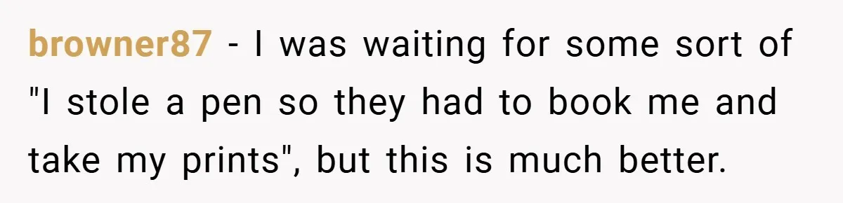 browner87 − I was waiting for some sort of "I stole a pen so they had to book me and take my prints", but this is much better.