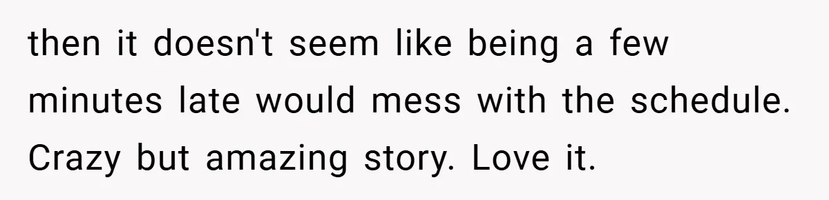 then it doesn't seem like being a few minutes late would mess with the schedule. Crazy but amazing story. Love it.