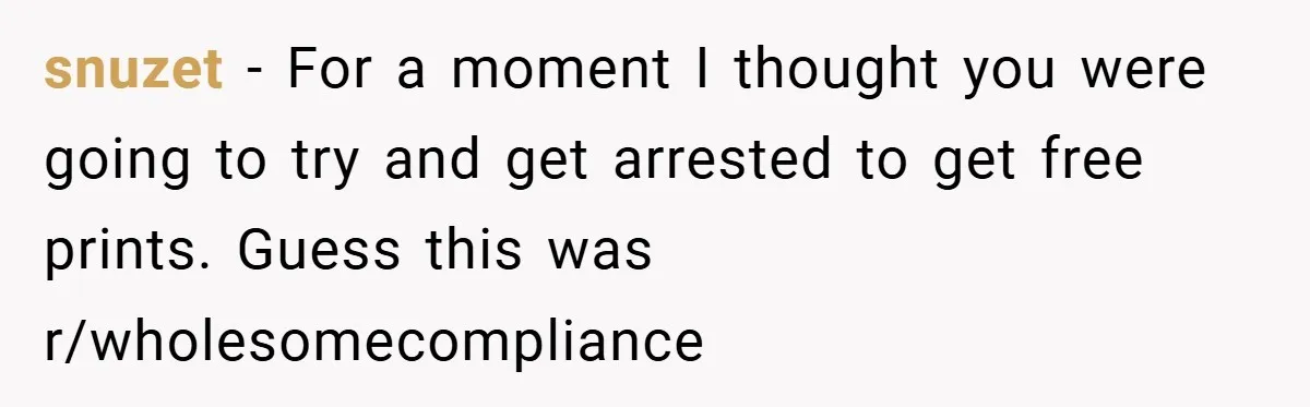 snuzet − For a moment I thought you were going to try and get arrested to get free prints. Guess this was r/wholesomecompliance