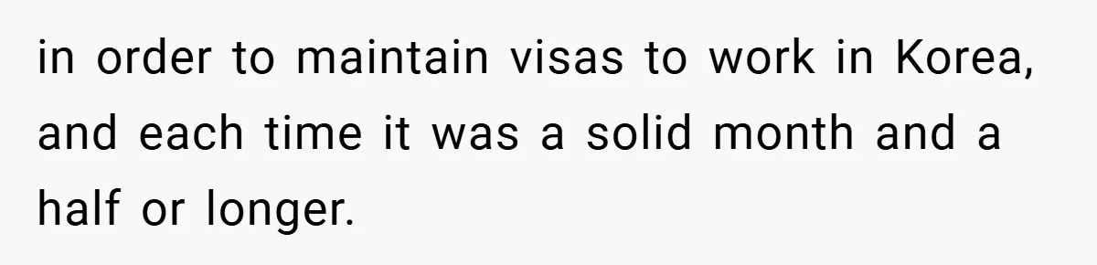 in order to maintain visas to work in Korea, and each time it was a solid month and a half or longer.