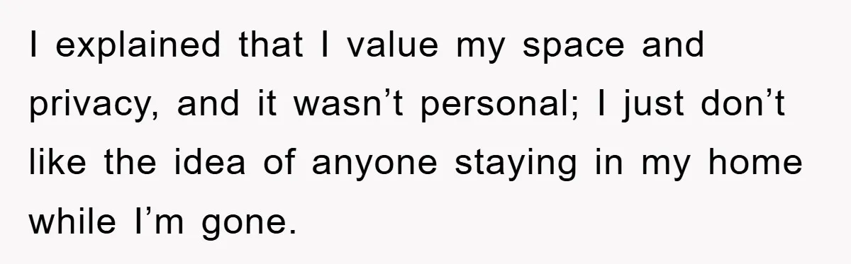 I explained that I value my space and privacy, and it wasn’t personal; I just don’t like the idea of anyone staying in my home while I’m gone.