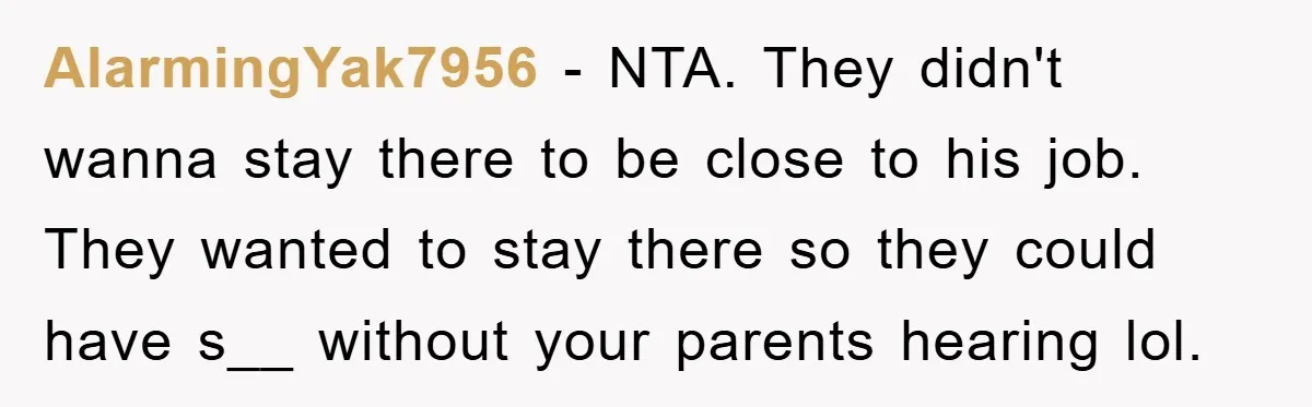 AlarmingYak7956 − NTA. They didn't wanna stay there to be close to his job. They wanted to stay there so they could have s__ without your parents hearing lol.