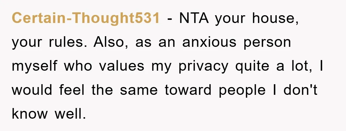 Certain-Thought531 − NTA your house, your rules. Also, as an anxious person myself who values my privacy quite a lot, I would feel the same toward people I don't know...