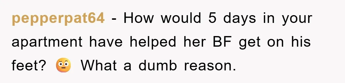 pepperpat64 − How would 5 days in your apartment have helped her BF get on his feet? 🤨 What a dumb reason.
