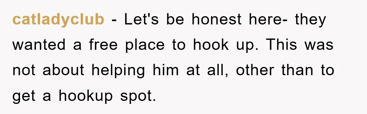 catladyclub − Let's be honest here- they wanted a free place to hook up. This was not about helping him at all, other than to get a hookup spot.