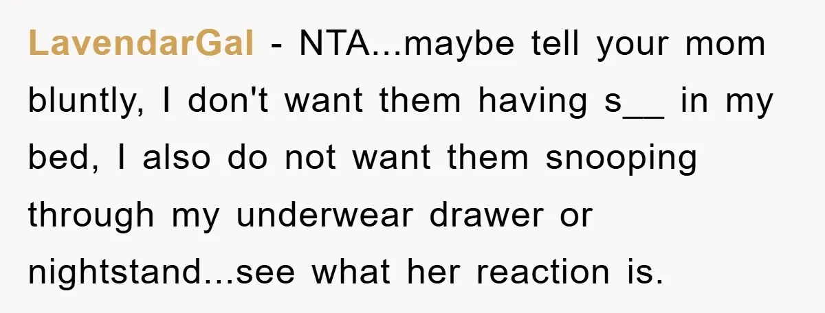 LavendarGal − NTA...maybe tell your mom bluntly, I don't want them having s__ in my bed, I also do not want them snooping through my underwear drawer or nightstand...see what...