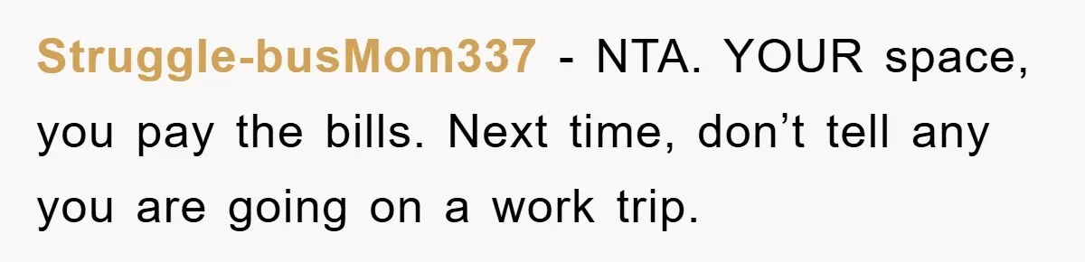 Struggle-busMom337 − NTA. YOUR space, you pay the bills. Next time, don’t tell any you are going on a work trip.